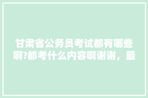 甘肃省公务员考试都有哪些啊?都考什么内容啊谢谢，最新甘肃公务员考试题型分布 教育科普