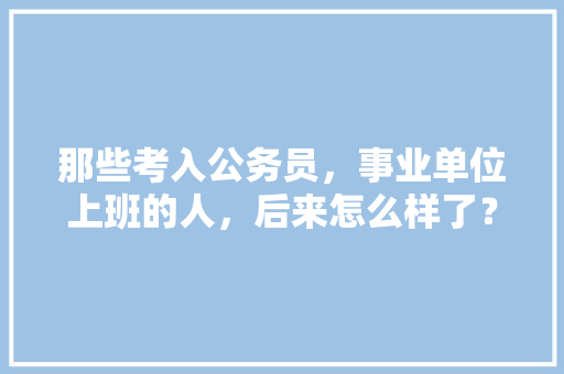 那些考入公务员，事业单位上班的人，后来怎么样了？过的舒坦吗，公务员考试的题 教育科普