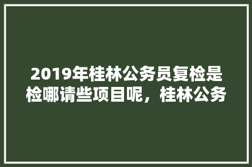 2019年桂林公务员复检是检哪请些项目呢，桂林公务员考试题目及答案 大学排名