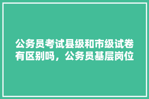 公务员考试县级和市级试卷有区别吗，公务员基层岗位考试题库 公考知识