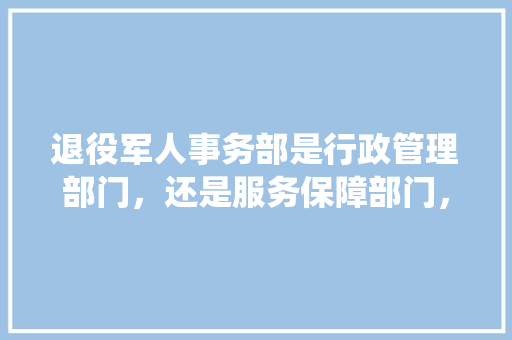 退役军人事务部是行政管理部门，还是服务保障部门， 公考知识