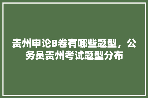 贵州申论B卷有哪些题型，公务员贵州考试题型分布 教育科普