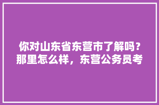 你对山东省东营市了解吗？那里怎么样，东营公务员考试题目及答案 公考知识