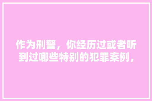 作为刑警，你经历过或者听到过哪些特别的犯罪案例，五四公务员考试题及答案 教育科普
