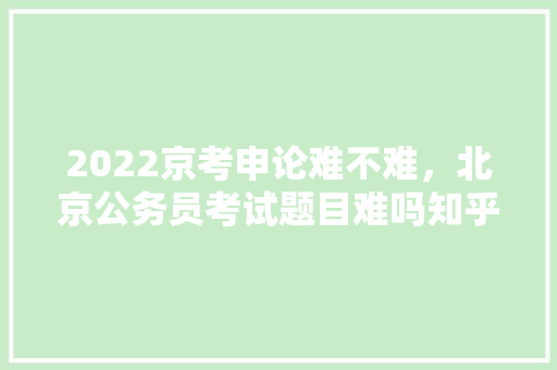 2022京考申论难不难，北京公务员考试题目难吗知乎 公考知识