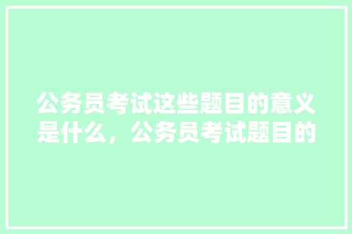 公务员考试这些题目的意义是什么，公务员考试题目的意思是什么 教育科普