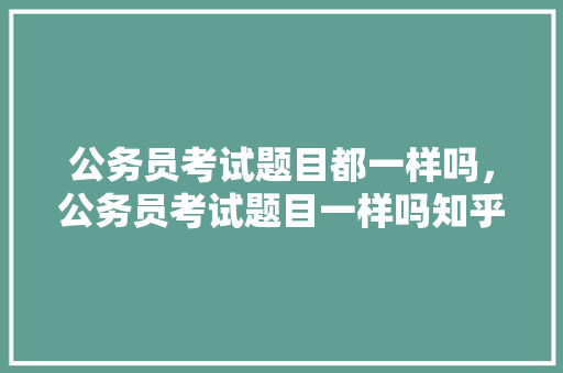 公务员考试题目都一样吗，公务员考试题目一样吗知乎 教育科普