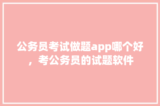 公务员考试做题app哪个好，考公务员的试题软件 公考知识