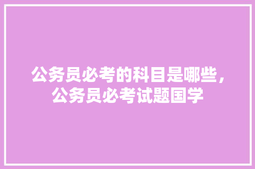 公务员必考的科目是哪些，公务员必考试题国学 教育科普