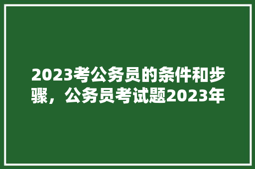 2023考公务员的条件和步骤，公务员考试题2023年真题 大学排名