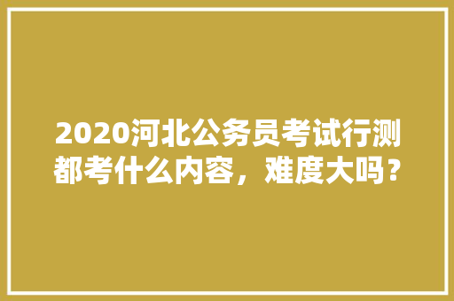 2020河北公务员考试行测都考什么内容，难度大吗？有哪些小技巧，公务员常识积累考试题型有哪些 教育科普