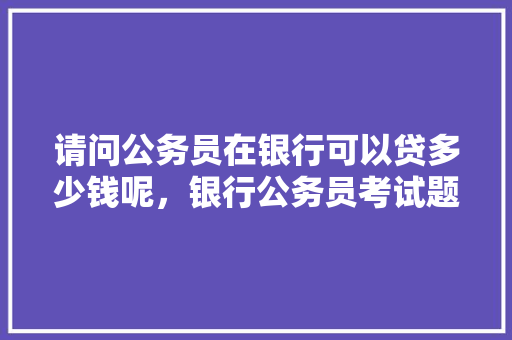 请问公务员在银行可以贷多少钱呢，银行公务员考试题型