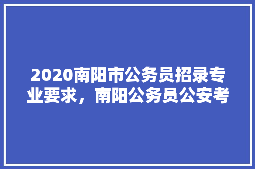 2020南阳市公务员招录专业要求，南阳公务员公安考试题及答案 专业填报