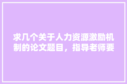 求几个关于人力资源激励机制的论文题目，指导老师要求，题目不要太普遍，最好结合个人知识和经验，企业实，公务员人力资源考试题目及答案 教育科普