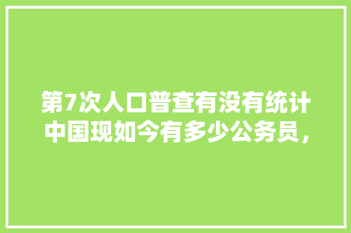 第7次人口普查有没有统计中国现如今有多少公务员，国考数据统计 教育科普