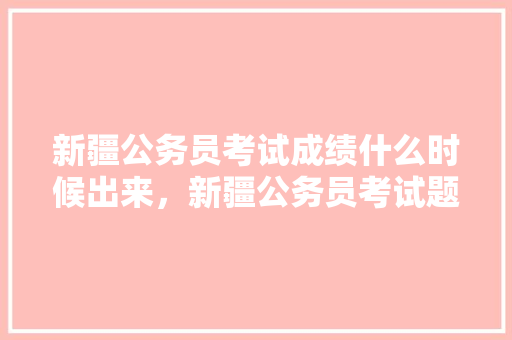 新疆公务员考试成绩什么时候出来，新疆公务员考试题视频讲解 公考知识