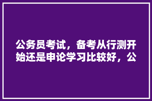 公务员考试，备考从行测开始还是申论学习比较好，公务员考试题156611 大学排名