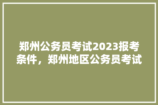 郑州公务员考试2023报考条件，郑州地区公务员考试题目 专业填报