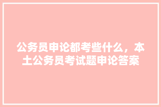公务员申论都考些什么，本土公务员考试题申论答案 专业填报