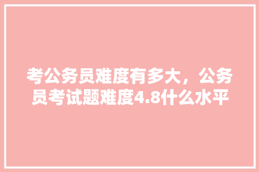 考公务员难度有多大，公务员考试题难度4.8什么水平 建筑考试