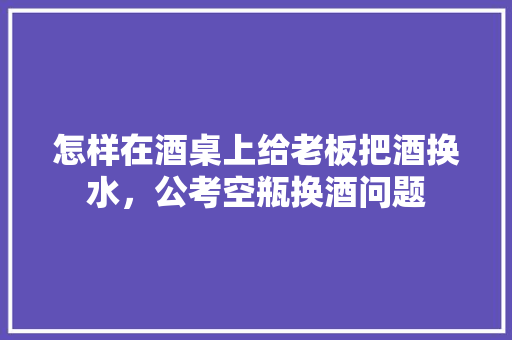 怎样在酒桌上给老板把酒换水，公考空瓶换酒问题 大学排名