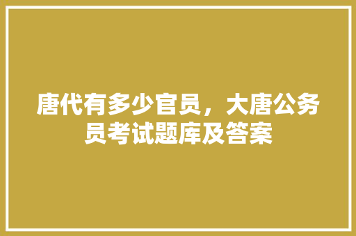唐代有多少官员，大唐公务员考试题库及答案 建筑考试