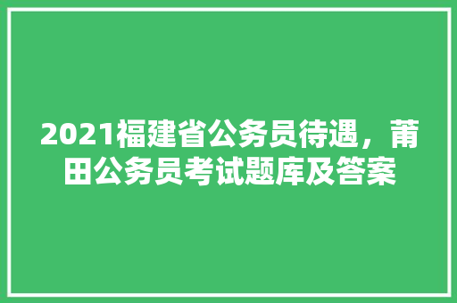 2021福建省公务员待遇，莆田公务员考试题库及答案 专业填报