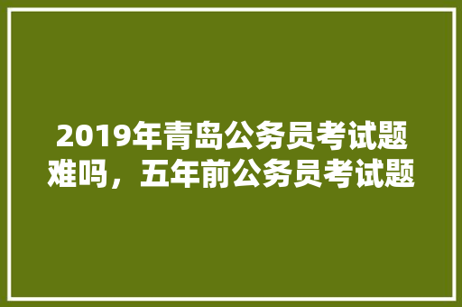 2019年青岛公务员考试题难吗，五年前公务员考试题难吗知乎 教育科普