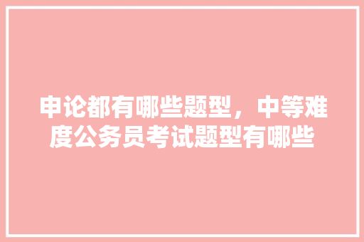 申论都有哪些题型，中等难度公务员考试题型有哪些