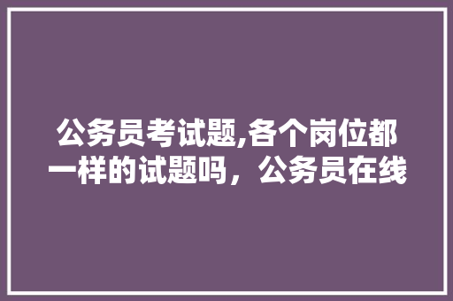 公务员考试题,各个岗位都一样的试题吗,公务员在线考试题库及答案 专业填报 公务员考试题,各个岗位都一样的试题吗,公务员在线考试题库及答案 专业填报