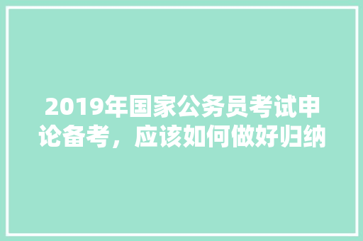2019年国家公务员考试申论备考,应该如何做好归纳概括打下好基础,公务员考题题目 公考知识 2019年国家公务员考试申论备考,应该如何做好归纳概括打下好基础,公务员考题题目 公考知识