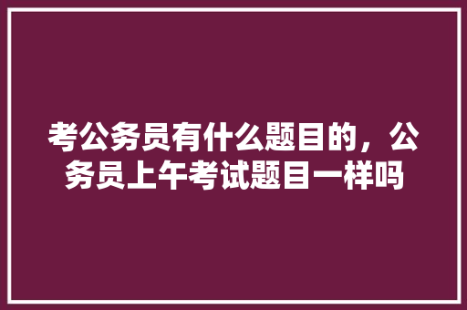 考公务员有什么题目的，公务员上午考试题目一样吗 大学排名
