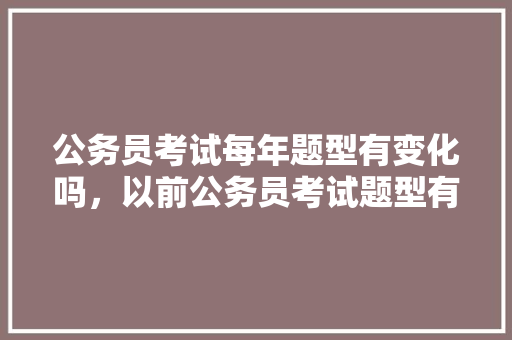 公务员考试每年题型有变化吗，以前公务员考试题型有哪些 大学排名