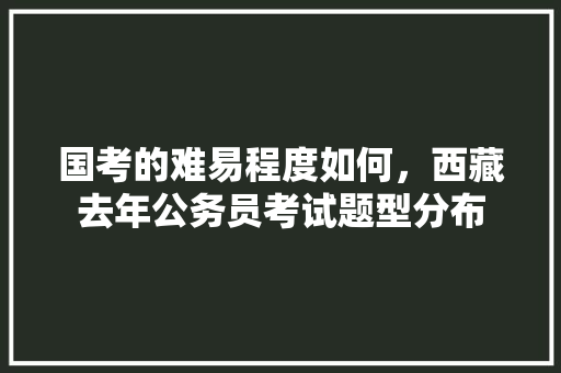 国考的难易程度如何，西藏去年公务员考试题型分布