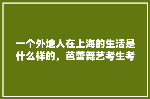 一个外地人在上海的生活是什么样的，芭蕾舞艺考生考试内容 教育科普