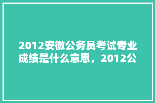2012安徽公务员考试专业成绩是什么意思，2012公务员考试题库及答案 大学排名