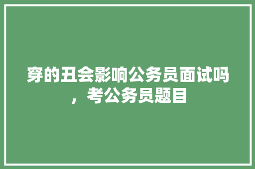 穿的丑会影响公务员面试吗，考公务员题目 公考知识