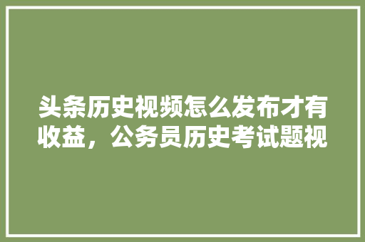 头条历史视频怎么发布才有收益,公务员历史考试题视频讲解 公考知识 头条历史视频怎么发布才有收益,公务员历史考试题视频讲解 公考知识