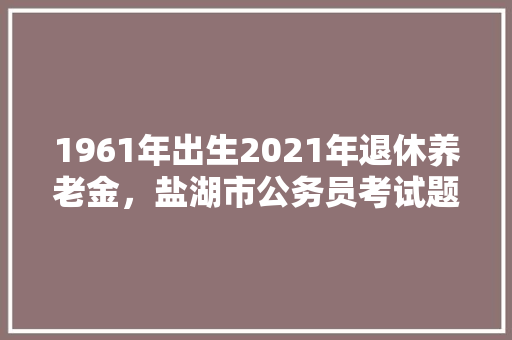 1961年出生2021年退休养老金，盐湖市公务员考试题目及答案 教育科普