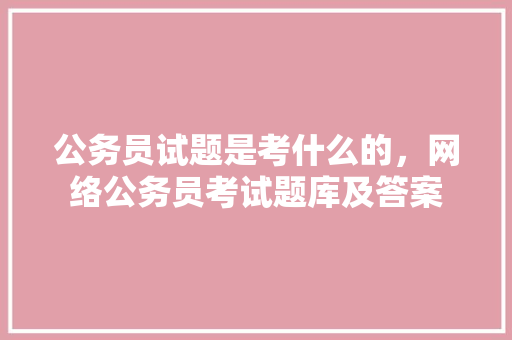 公务员试题是考什么的，网络公务员考试题库及答案 教育科普