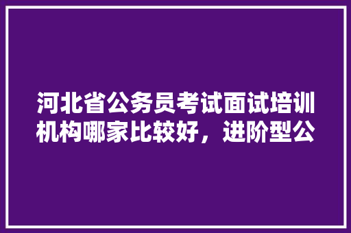 河北省公务员考试面试培训机构哪家比较好，进阶型公务员考试题及答案