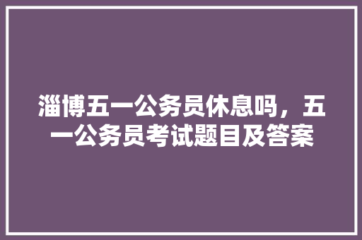 淄博五一公务员休息吗，五一公务员考试题目及答案 大学排名