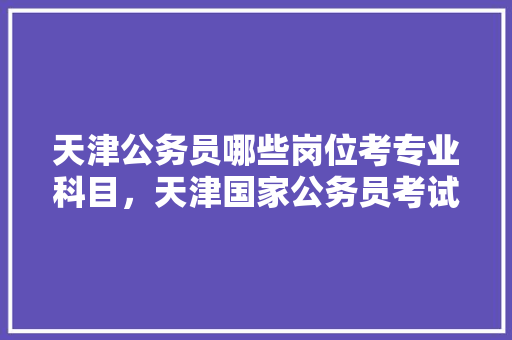 天津公务员哪些岗位考专业科目，天津国家公务员考试题型分布 大学排名