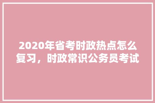 2020年省考时政热点怎么复习，时政常识公务员考试题及答案 专业填报