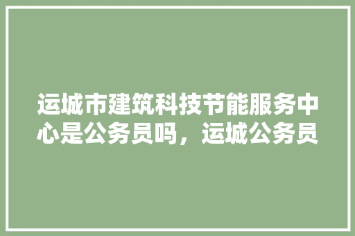 运城市建筑科技节能服务中心是公务员吗，运城公务员考试题目及答案 专业填报
