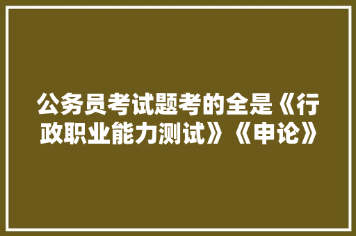 公务员考试题考的全是《行政职业能力测试》《申论》这两本书上的吗，某省的公务员考试题及答案 公考知识