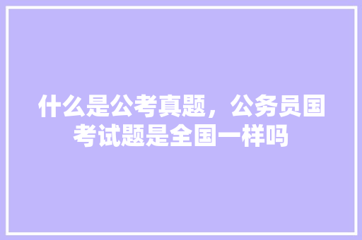 什么是公考真题，公务员国考试题是全国一样吗 大学排名