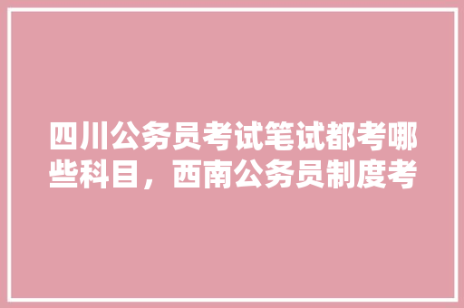四川公务员考试笔试都考哪些科目，西南公务员制度考试题库及答案 教育科普