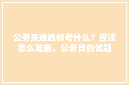 公务员遴选都考什么？应该怎么准备，公务员的试题 教育科普