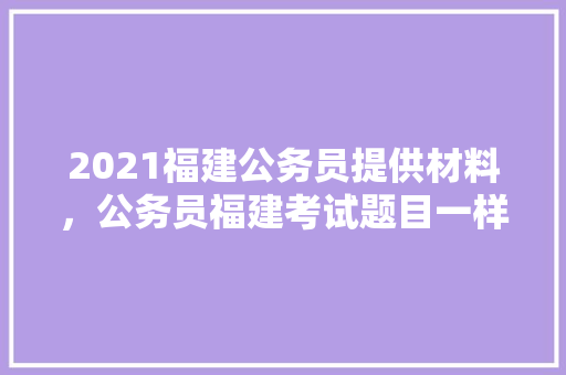 2021福建公务员提供材料，公务员福建考试题目一样吗 大学排名